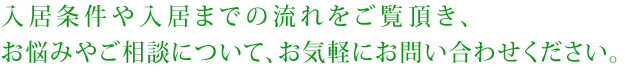 入居条件や入居までの流れを参考にして頂き、悩みやご相談についてお気軽にお問い合わせください。