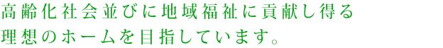 高齢化社会並びに地域福祉に貢献し得る理想のホームを目指しています。